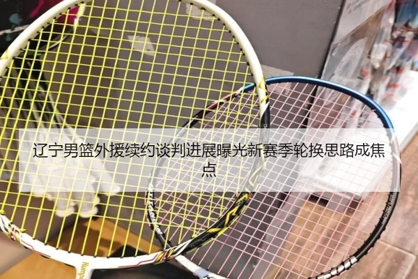 辽宁男篮外援续约谈判进展曝光新赛季轮换思路成焦点